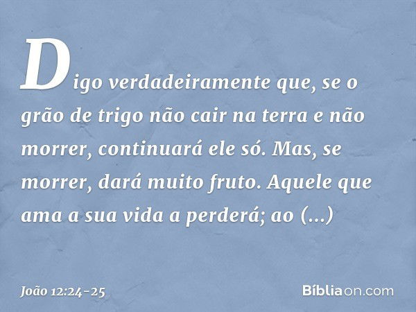 Digo verdadeiramente que, se o grão de trigo não cair na terra e não morrer, continuará ele só. Mas, se morrer, dará muito fruto. Aquele que ama a sua vida a pe