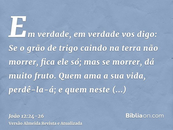 Em verdade, em verdade vos digo: Se o grão de trigo caindo na terra não morrer, fica ele só; mas se morrer, dá muito fruto.Quem ama a sua vida, perdê-la-á; e qu