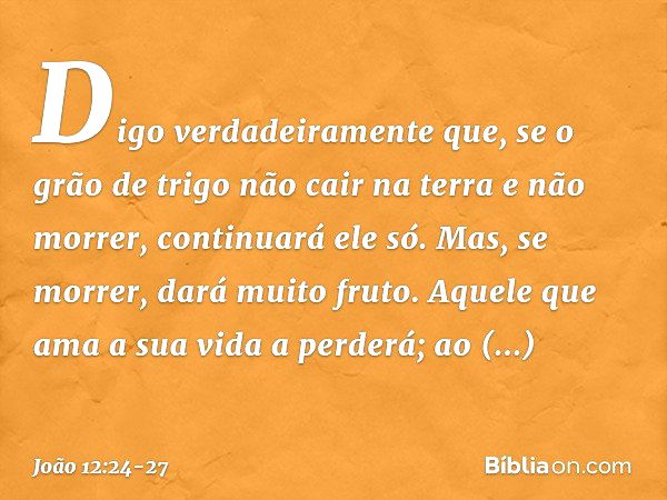 Digo verdadeiramente que, se o grão de trigo não cair na terra e não morrer, continuará ele só. Mas, se morrer, dará muito fruto. Aquele que ama a sua vida a pe