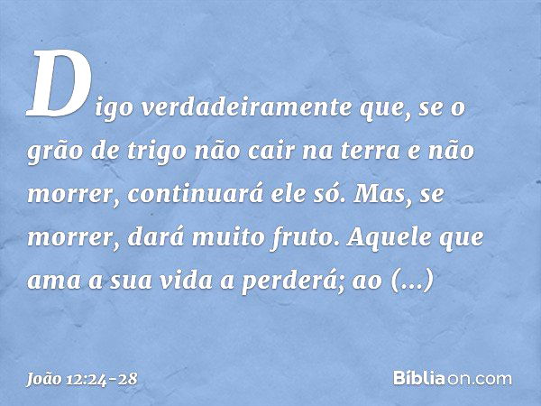 Digo verdadeiramente que, se o grão de trigo não cair na terra e não morrer, continuará ele só. Mas, se morrer, dará muito fruto. Aquele que ama a sua vida a pe