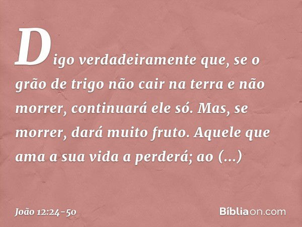 Digo verdadeiramente que, se o grão de trigo não cair na terra e não morrer, continuará ele só. Mas, se morrer, dará muito fruto. Aquele que ama a sua vida a pe