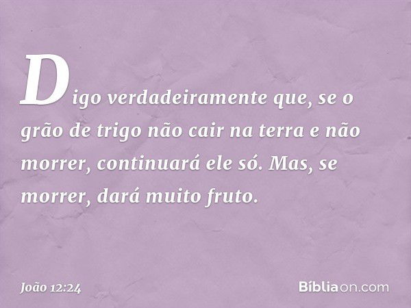 Digo verdadeiramente que, se o grão de trigo não cair na terra e não morrer, continuará ele só. Mas, se morrer, dará muito fruto. -- João 12:24