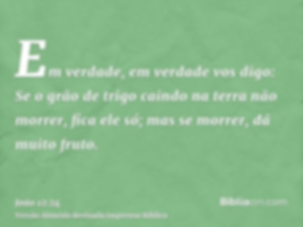 Em verdade, em verdade vos digo: Se o grão de trigo caindo na terra não morrer, fica ele só; mas se morrer, dá muito fruto.