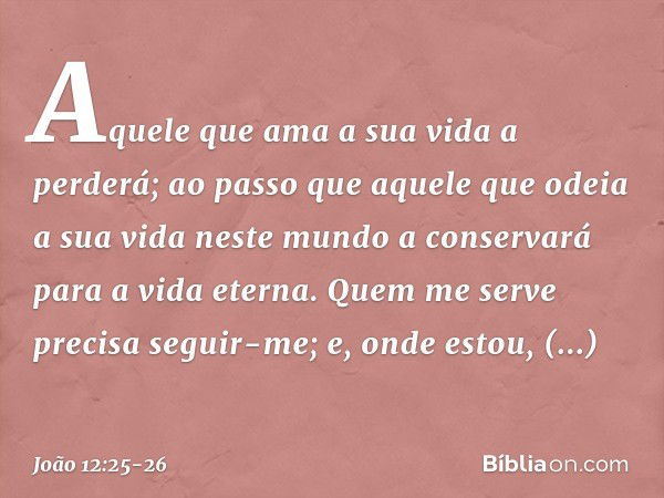 Aquele que ama a sua vida a perderá; ao passo que aquele que odeia a sua vida neste mundo a conservará para a vida eterna. Quem me serve precisa seguir-me; e, o