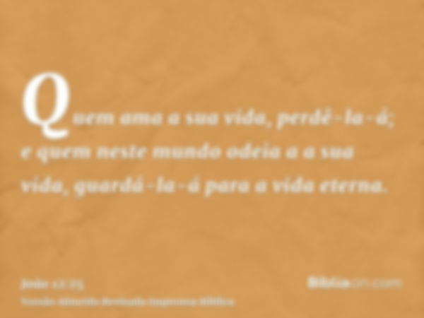 Quem ama a sua vida, perdê-la-á; e quem neste mundo odeia a a sua vida, guardá-la-á para a vida eterna.