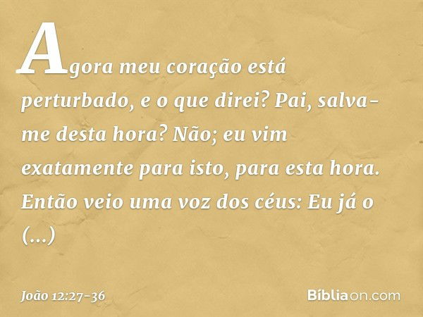 Agora meu coração está perturbado, e o que direi? Pai, salva-me desta hora? Não; eu vim exatamente para isto, para esta hora. Pai, glorifica o teu nome! Então v