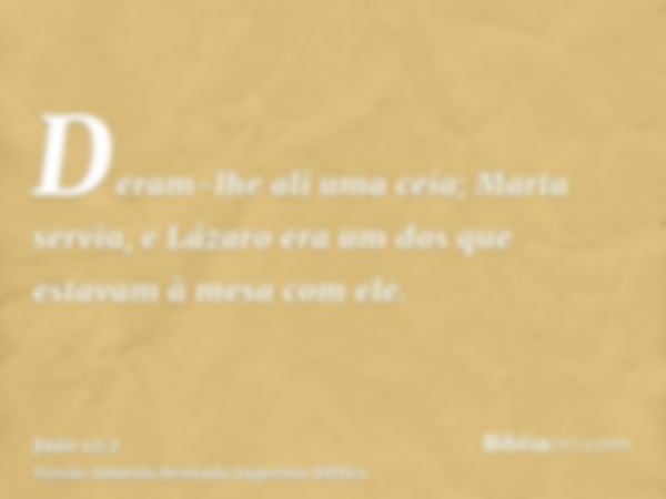 Deram-lhe ali uma ceia; Marta servia, e Lázaro era um dos que estavam à mesa com ele.