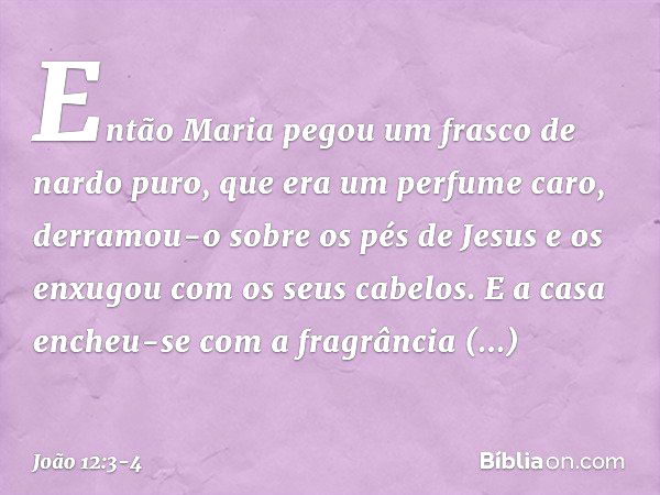 Então Maria pegou um frasco de nardo puro, que era um perfume caro, derramou-o sobre os pés de Jesus e os enxugou com os seus cabelos. E a casa encheu-se com a 