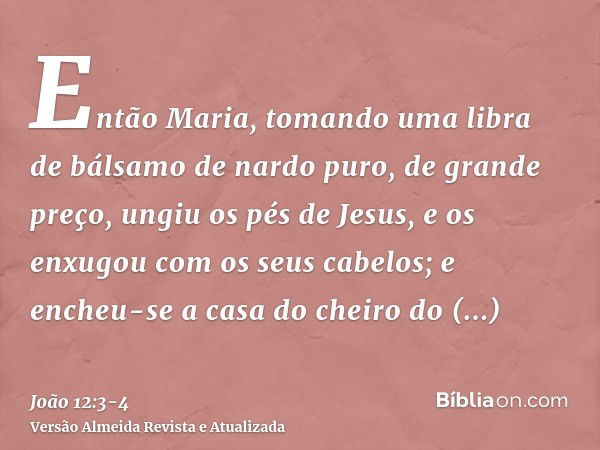 Então Maria, tomando uma libra de bálsamo de nardo puro, de grande preço, ungiu os pés de Jesus, e os enxugou com os seus cabelos; e encheu-se a casa do cheiro 