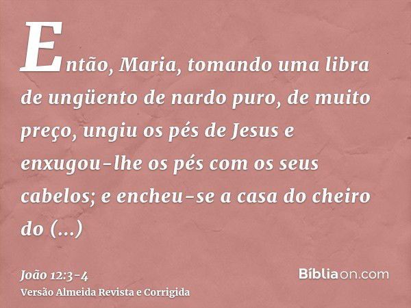 Então, Maria, tomando uma libra de ungüento de nardo puro, de muito preço, ungiu os pés de Jesus e enxugou-lhe os pés com os seus cabelos; e encheu-se a casa do