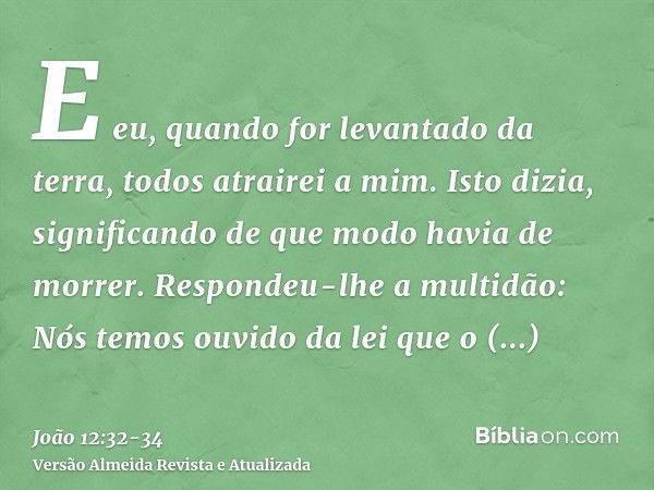 E eu, quando for levantado da terra, todos atrairei a mim.Isto dizia, significando de que modo havia de morrer.Respondeu-lhe a multidão: Nós temos ouvido da lei