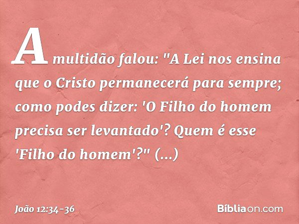 A multidão falou: "A Lei nos ensina que o Cristo permanecerá para sempre; como podes dizer: 'O Filho do homem precisa ser levantado'? Quem é esse 'Filho do home