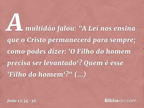 A multidão falou: "A Lei nos ensina que o Cristo permanecerá para sempre; como podes dizer: 'O Filho do homem precisa ser levantado'? Quem é esse 'Filho do home