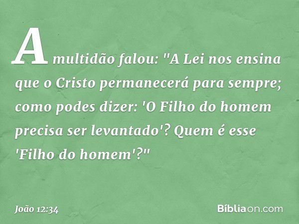 A multidão falou: "A Lei nos ensina que o Cristo permanecerá para sempre; como podes dizer: 'O Filho do homem precisa ser levantado'? Quem é esse 'Filho do home