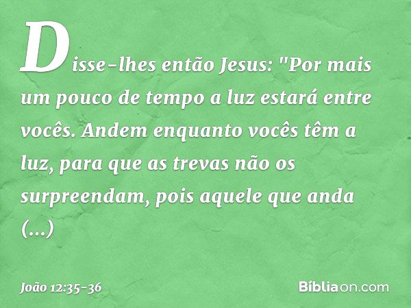 Disse-lhes então Jesus: "Por mais um pouco de tempo a luz estará entre vocês. Andem enquanto vocês têm a luz, para que as trevas não os surpreendam, pois aquele