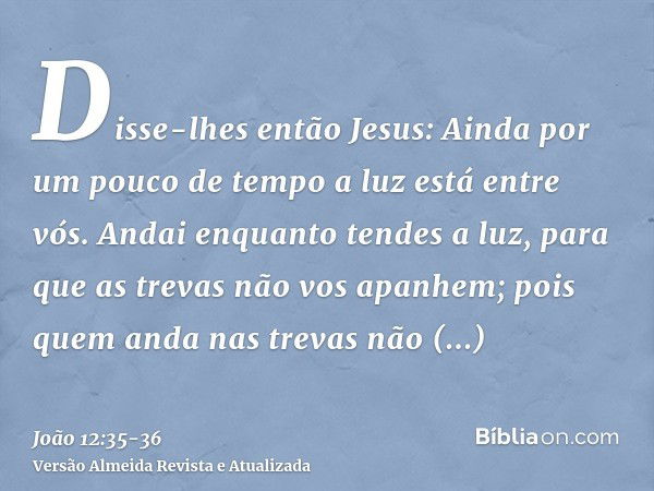 Disse-lhes então Jesus: Ainda por um pouco de tempo a luz está entre vós. Andai enquanto tendes a luz, para que as trevas não vos apanhem; pois quem anda nas tr