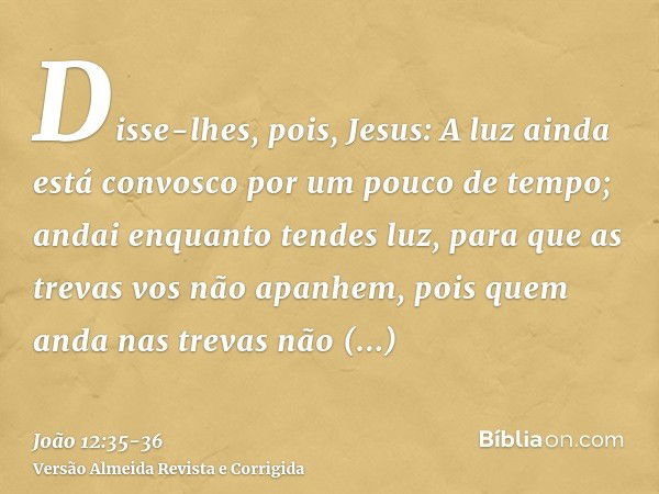 Disse-lhes, pois, Jesus: A luz ainda está convosco por um pouco de tempo; andai enquanto tendes luz, para que as trevas vos não apanhem, pois quem anda nas trev