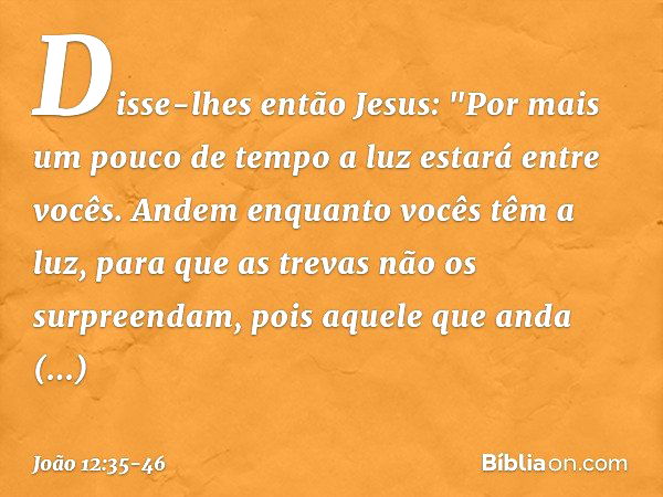 Disse-lhes então Jesus: "Por mais um pouco de tempo a luz estará entre vocês. Andem enquanto vocês têm a luz, para que as trevas não os surpreendam, pois aquele