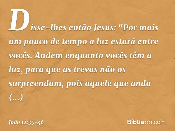 Disse-lhes então Jesus: "Por mais um pouco de tempo a luz estará entre vocês. Andem enquanto vocês têm a luz, para que as trevas não os surpreendam, pois aquele