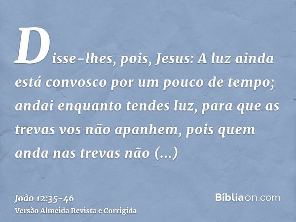 Disse-lhes, pois, Jesus: A luz ainda está convosco por um pouco de tempo; andai enquanto tendes luz, para que as trevas vos não apanhem, pois quem anda nas trev