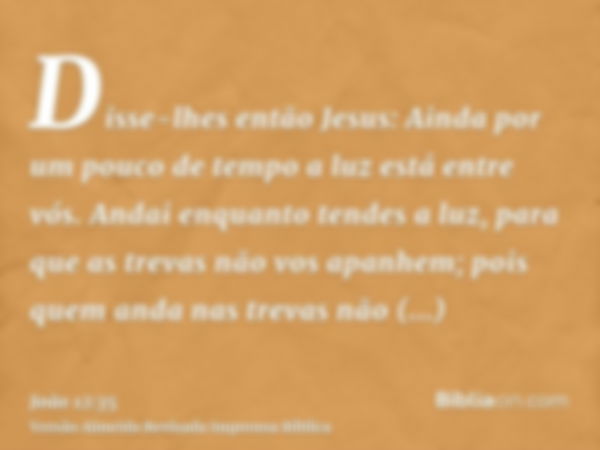 Disse-lhes então Jesus: Ainda por um pouco de tempo a luz está entre vós. Andai enquanto tendes a luz, para que as trevas não vos apanhem; pois quem anda nas tr