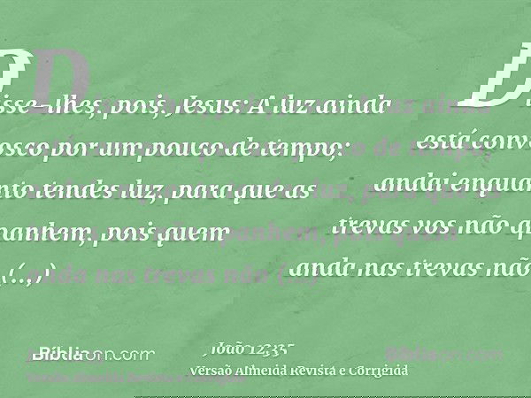 Disse-lhes, pois, Jesus: A luz ainda está convosco por um pouco de tempo; andai enquanto tendes luz, para que as trevas vos não apanhem, pois quem anda nas trev