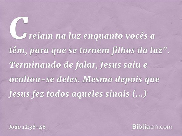 Creiam na luz enquanto vocês a têm, para que se tornem filhos da luz". Terminando de falar, Jesus saiu e ocultou-se deles. Mesmo depois que Jesus fez todos aque