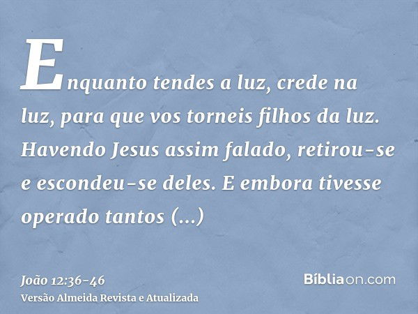 Enquanto tendes a luz, crede na luz, para que vos torneis filhos da luz. Havendo Jesus assim falado, retirou-se e escondeu-se deles.E embora tivesse operado tan