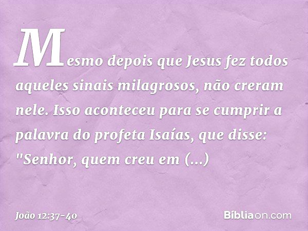 Mesmo depois que Jesus fez todos aqueles sinais milagrosos, não creram nele. Isso aconteceu para se cumprir a palavra do profeta Isaías, que disse:
"Senhor, que