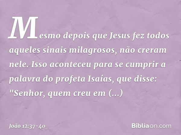 Mesmo depois que Jesus fez todos aqueles sinais milagrosos, não creram nele. Isso aconteceu para se cumprir a palavra do profeta Isaías, que disse:
"Senhor, que