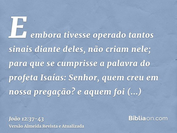 E embora tivesse operado tantos sinais diante deles, não criam nele;para que se cumprisse a palavra do profeta Isaías: Senhor, quem creu em nossa pregação? e aq