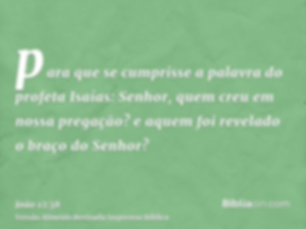 para que se cumprisse a palavra do profeta Isaías: Senhor, quem creu em nossa pregação? e aquem foi revelado o braço do Senhor?