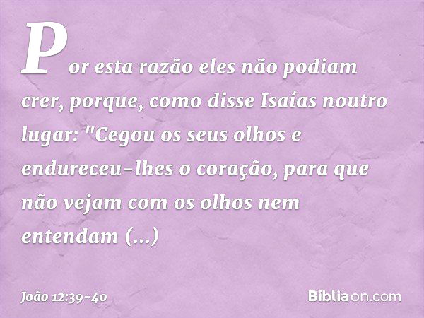 Por esta razão eles não podiam crer, porque, como disse Isaías noutro lugar: "Cegou os seus olhos
e endureceu-lhes o coração,
para que não vejam
com os olhos
ne