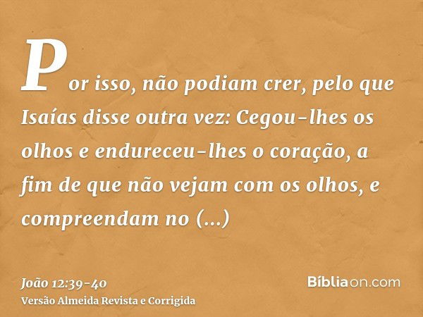 Por isso, não podiam crer, pelo que Isaías disse outra vez:Cegou-lhes os olhos e endureceu-lhes o coração, a fim de que não vejam com os olhos, e compreendam no