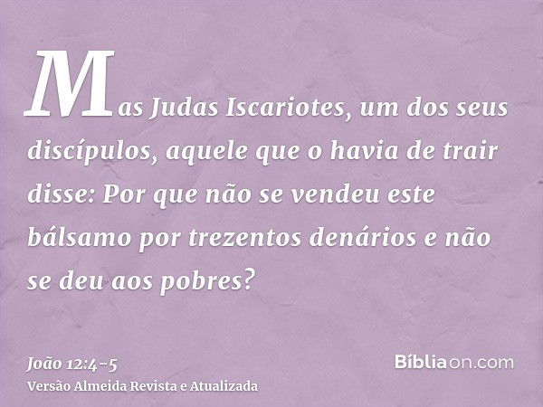 Mas Judas Iscariotes, um dos seus discípulos, aquele que o havia de trair disse:Por que não se vendeu este bálsamo por trezentos denários e não se deu aos pobre