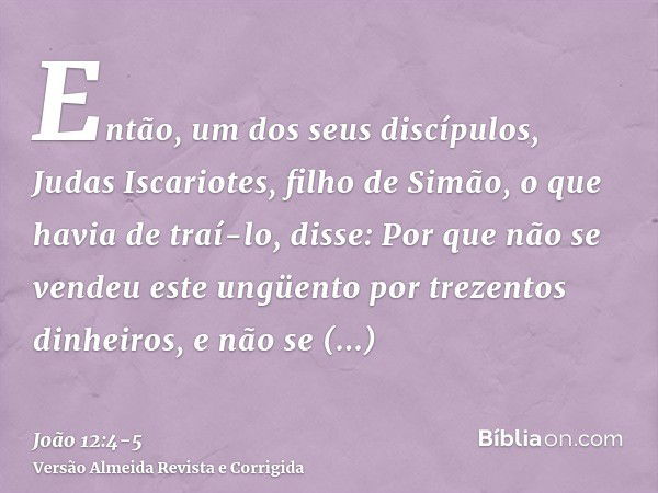 Então, um dos seus discípulos, Judas Iscariotes, filho de Simão, o que havia de traí-lo, disse:Por que não se vendeu este ungüento por trezentos dinheiros, e nã