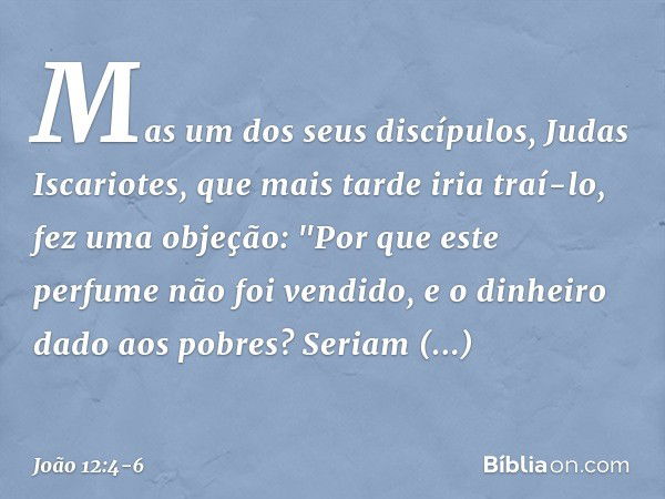 Mas um dos seus discípulos, Judas Iscariotes, que mais tarde iria traí-lo, fez uma objeção: "Por que este perfume não foi vendido, e o dinheiro dado aos pobres?