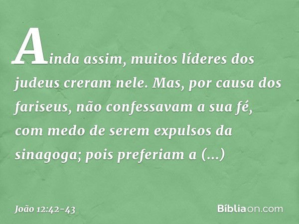 Ainda assim, muitos líderes dos judeus creram nele. Mas, por causa dos fariseus, não confessavam a sua fé, com medo de serem expulsos da sinagoga; pois preferia