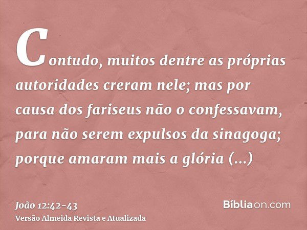 Contudo, muitos dentre as próprias autoridades creram nele; mas por causa dos fariseus não o confessavam, para não serem expulsos da sinagoga;porque amaram mais