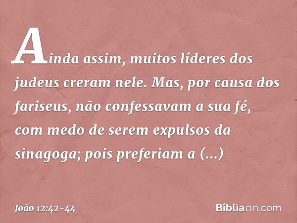 Ainda assim, muitos líderes dos judeus creram nele. Mas, por causa dos fariseus, não confessavam a sua fé, com medo de serem expulsos da sinagoga; pois preferia