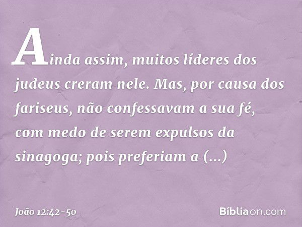 Ainda assim, muitos líderes dos judeus creram nele. Mas, por causa dos fariseus, não confessavam a sua fé, com medo de serem expulsos da sinagoga; pois preferia