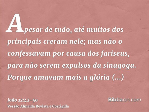 Apesar de tudo, até muitos dos principais creram nele; mas não o confessavam por causa dos fariseus, para não serem expulsos da sinagoga.Porque amavam mais a gl