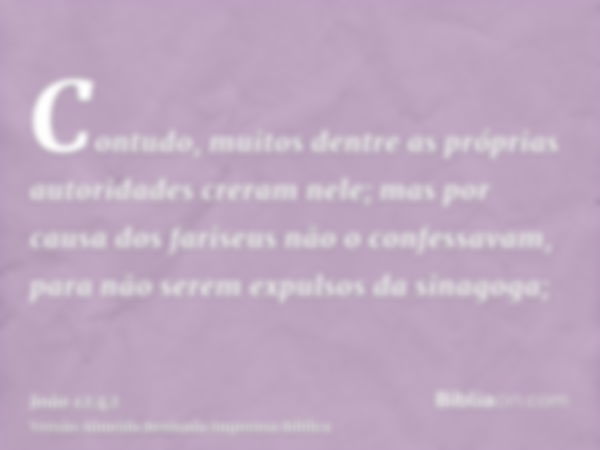 Contudo, muitos dentre as próprias autoridades creram nele; mas por causa dos fariseus não o confessavam, para não serem expulsos da sinagoga;