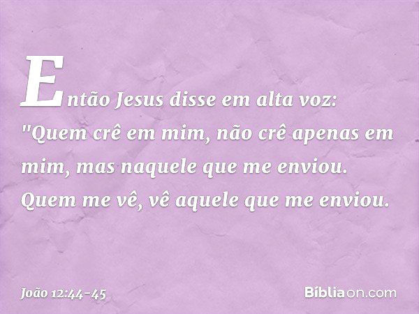 Então Jesus disse em alta voz: "Quem crê em mim, não crê apenas em mim, mas naquele que me enviou. Quem me vê, vê aquele que me enviou. -- João 12:44-45