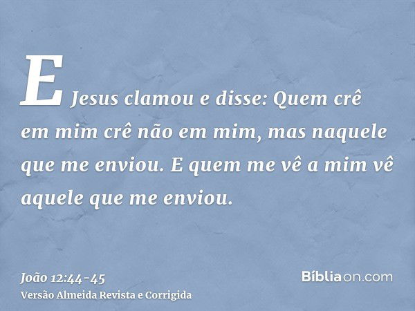 E Jesus clamou e disse: Quem crê em mim crê não em mim, mas naquele que me enviou.E quem me vê a mim vê aquele que me enviou.