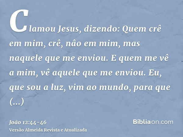 Clamou Jesus, dizendo: Quem crê em mim, crê, nâo em mim, mas naquele que me enviou.E quem me vê a mim, vê aquele que me enviou.Eu, que sou a luz, vim ao mundo, 