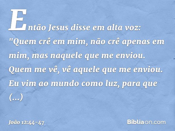 Então Jesus disse em alta voz: "Quem crê em mim, não crê apenas em mim, mas naquele que me enviou. Quem me vê, vê aquele que me enviou. Eu vim ao mundo como luz