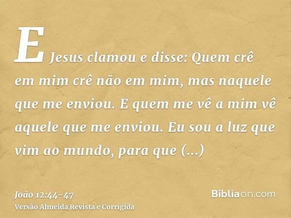 E Jesus clamou e disse: Quem crê em mim crê não em mim, mas naquele que me enviou.E quem me vê a mim vê aquele que me enviou.Eu sou a luz que vim ao mundo, para