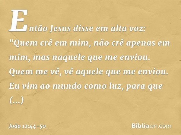 Então Jesus disse em alta voz: "Quem crê em mim, não crê apenas em mim, mas naquele que me enviou. Quem me vê, vê aquele que me enviou. Eu vim ao mundo como luz