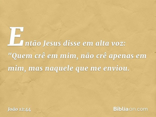 Então Jesus disse em alta voz: "Quem crê em mim, não crê apenas em mim, mas naquele que me enviou. -- João 12:44